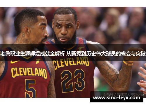 老詹职业生涯辉煌成就全解析 从新秀到历史伟大球员的蜕变与突破