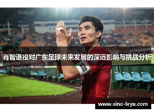 肖智退役对广东足球未来发展的深远影响与挑战分析