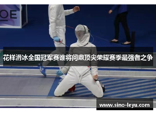 花样滑冰全国冠军赛谁将问鼎顶尖荣耀赛季最强者之争 花样滑冰全国冠军赛谁将问鼎顶尖荣耀赛季最强者之争