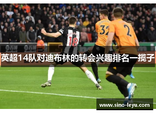 英超14队对迪布林的转会兴趣排名一揽子 英超14队对迪布林的转会兴趣排名一揽子