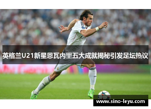 英格兰U21新星恩瓦内里五大成就揭秘引发足坛热议 英格兰U21新星恩瓦内里五大成就揭秘引发足坛热议