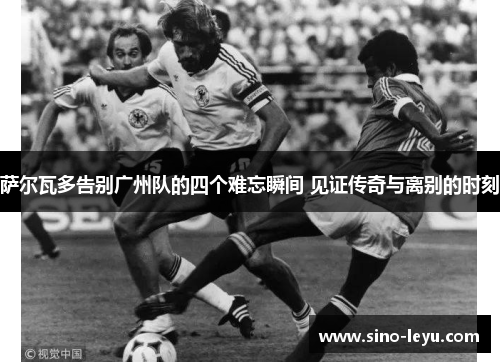 萨尔瓦多告别广州队的四个难忘瞬间 见证传奇与离别的时刻 萨尔瓦多告别广州队的四个难忘瞬间 见证传奇与离别的时刻