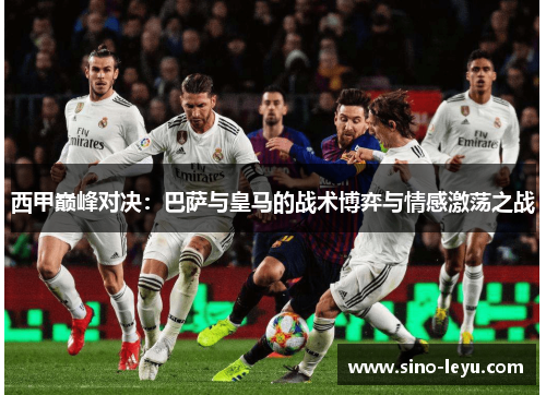 西甲巅峰对决:巴萨与皇马的战术博弈与情感激荡之战 西甲巅峰对决:巴萨与皇马的战术博弈与情感激荡之战