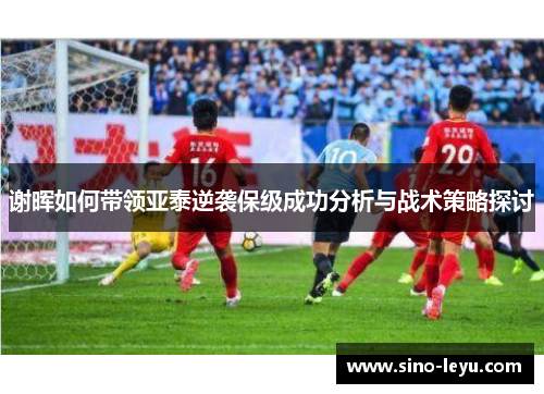 谢晖如何带领亚泰逆袭保级成功分析与战术策略探讨 谢晖如何带领亚泰逆袭保级成功分析与战术策略探讨