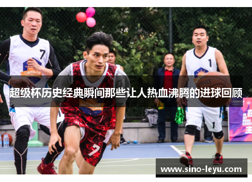 超级杯历史经典瞬间那些让人热血沸腾的进球回顾 超级杯历史经典瞬间那些让人热血沸腾的进球回顾
