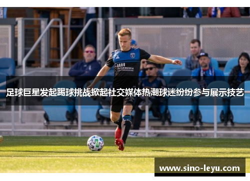 足球巨星发起踢球挑战掀起社交媒体热潮球迷纷纷参与展示技艺 足球巨星发起踢球挑战掀起社交媒体热潮球迷纷纷参与展示技艺