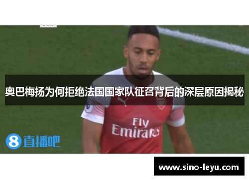 奥巴梅扬为何拒绝法国国家队征召背后的深层原因揭秘 奥巴梅扬为何拒绝法国国家队征召背后的深层原因揭秘