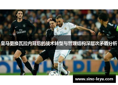 皇马更换瓦拉内背后的战术转型与管理结构深层次矛盾分析 皇马更换瓦拉内背后的战术转型与管理结构深层次矛盾分析