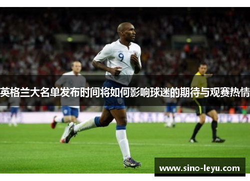 英格兰大名单发布时间将如何影响球迷的期待与观赛热情 英格兰大名单发布时间将如何影响球迷的期待与观赛热情