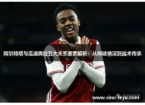 阿尔特塔与瓜迪奥拉五大关系要素解析:从师徒情深到战术传承 阿尔特塔与瓜迪奥拉五大关系要素解析:从师徒情深到战术传承