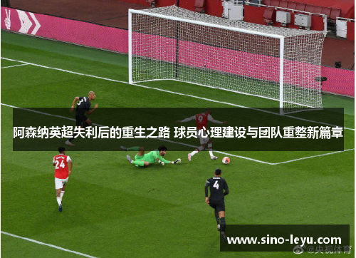 阿森纳英超失利后的重生之路 球员心理建设与团队重整新篇章 阿森纳英超失利后的重生之路 球员心理建设与团队重整新篇章