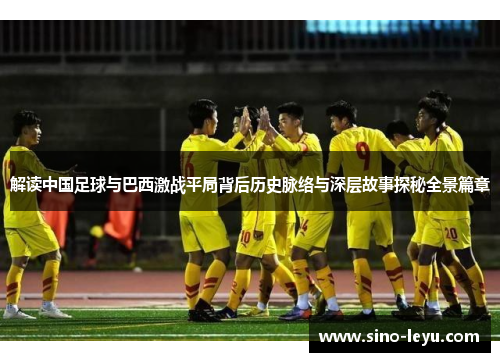 解读中国足球与巴西激战平局背后历史脉络与深层故事探秘全景篇章