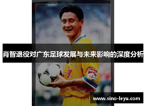 肖智退役对广东足球发展与未来影响的深度分析