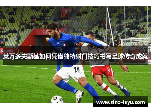 莱万多夫斯基如何凭借独特射门技巧书写足球传奇成就