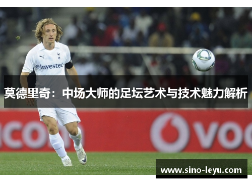 莫德里奇：中场大师的足坛艺术与技术魅力解析
