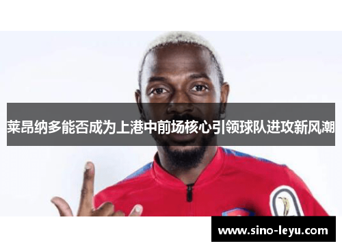 莱昂纳多能否成为上港中前场核心引领球队进攻新风潮