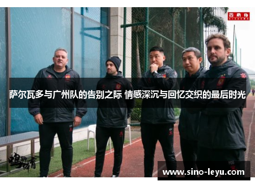 萨尔瓦多与广州队的告别之际 情感深沉与回忆交织的最后时光
