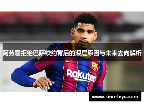 阿劳霍拒绝巴萨续约背后的深层原因与未来去向解析 阿劳霍拒绝巴萨续约背后的深层原因与未来去向解析