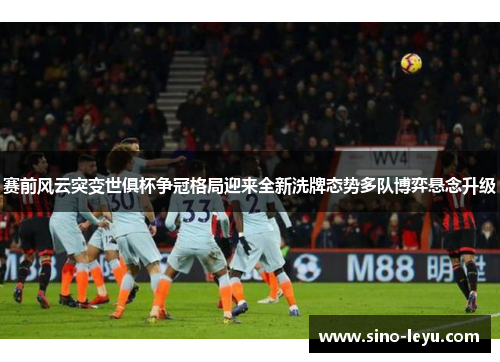 赛前风云突变世俱杯争冠格局迎来全新洗牌态势多队博弈悬念升级