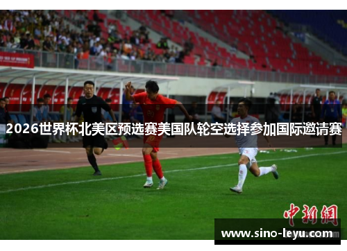 2026世界杯北美区预选赛美国队轮空选择参加国际邀请赛