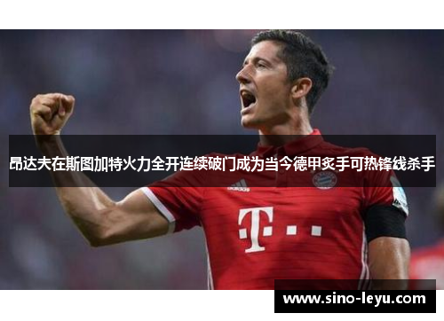 昂达夫在斯图加特火力全开连续破门成为当今德甲炙手可热锋线杀手 昂达夫在斯图加特火力全开连续破门成为当今德甲炙手可热锋线杀手