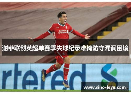 谢菲联创英超单赛季失球纪录难掩防守漏洞困境