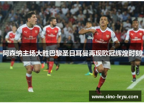 阿森纳主场大胜巴黎圣日耳曼再现欧冠辉煌时刻 阿森纳主场大胜巴黎圣日耳曼再现欧冠辉煌时刻