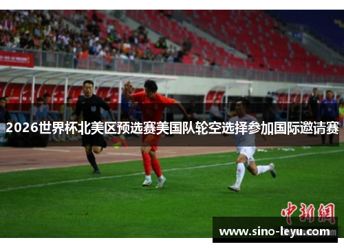2026世界杯北美区预选赛美国队轮空选择参加国际邀请赛
