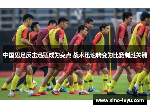 中国男足反击迅猛成为亮点 战术迅速转变为比赛制胜关键