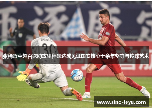 张稀哲中超百次助攻里程碑达成见证国安核心十余年坚守与传球艺术