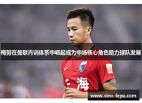 梅努在曼联青训体系中崛起成为中场核心角色助力球队发展 梅努在曼联青训体系中崛起成为中场核心角色助力球队发展