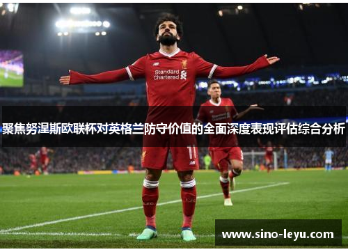 聚焦努涅斯欧联杯对英格兰防守价值的全面深度表现评估综合分析 聚焦努涅斯欧联杯对英格兰防守价值的全面深度表现评估综合分析
