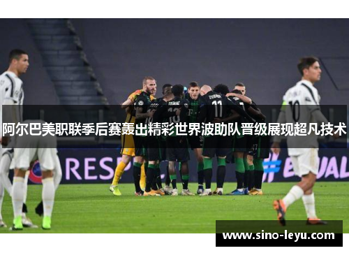 阿尔巴美职联季后赛轰出精彩世界波助队晋级展现超凡技术 阿尔巴美职联季后赛轰出精彩世界波助队晋级展现超凡技术