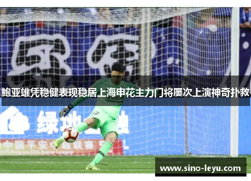 鲍亚雄凭稳健表现稳居上海申花主力门将屡次上演神奇扑救 鲍亚雄凭稳健表现稳居上海申花主力门将屡次上演神奇扑救